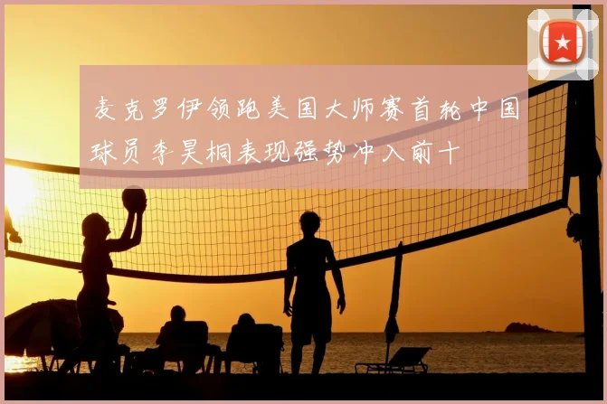 麦克罗伊领跑美国大师赛首轮中国球员李昊桐表现强势冲入前十