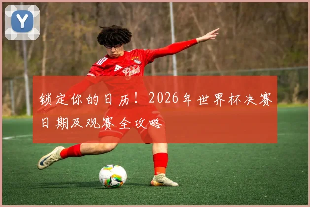 锁定你的日历！2026年世界杯决赛日期及观赛全攻略